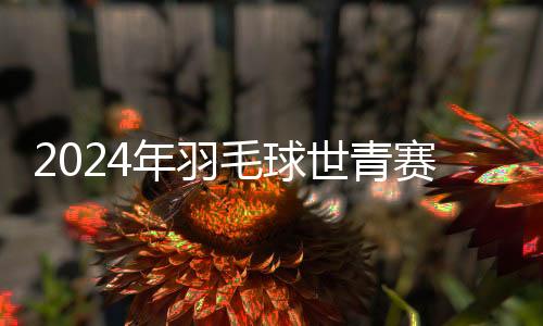 2024年羽毛球世青赛：印尼队战胜中国队夺团体赛冠军