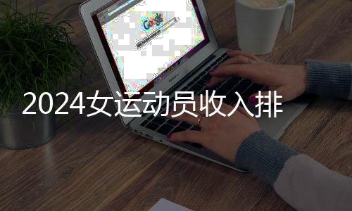 2024女运动员收入排行：谷爱凌、郑钦文进前五