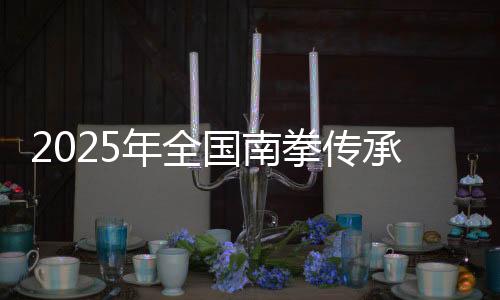 2025年全国南拳传承发展交流大会在福建永春举办
