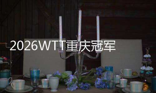 2026WTT重庆冠军赛明日开战，百利好带您直击赛场精彩！